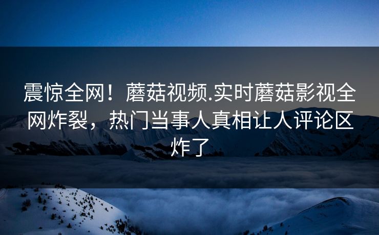 震惊全网！蘑菇视频.实时蘑菇影视全网炸裂，热门当事人真相让人评论区炸了