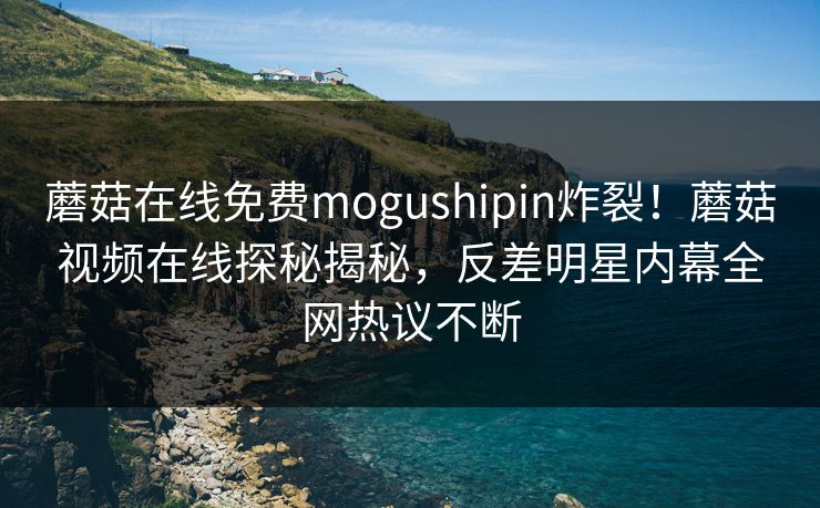 蘑菇在线免费mogushipin炸裂！蘑菇视频在线探秘揭秘，反差明星内幕全网热议不断
