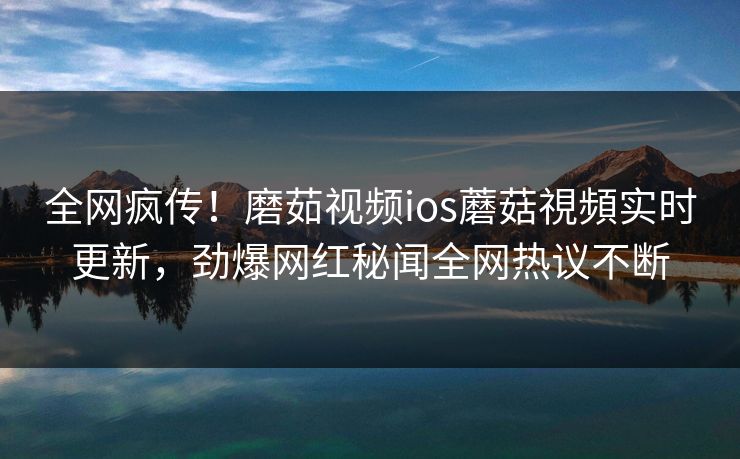 全网疯传！磨茹视频ios蘑菇視頻实时更新，劲爆网红秘闻全网热议不断