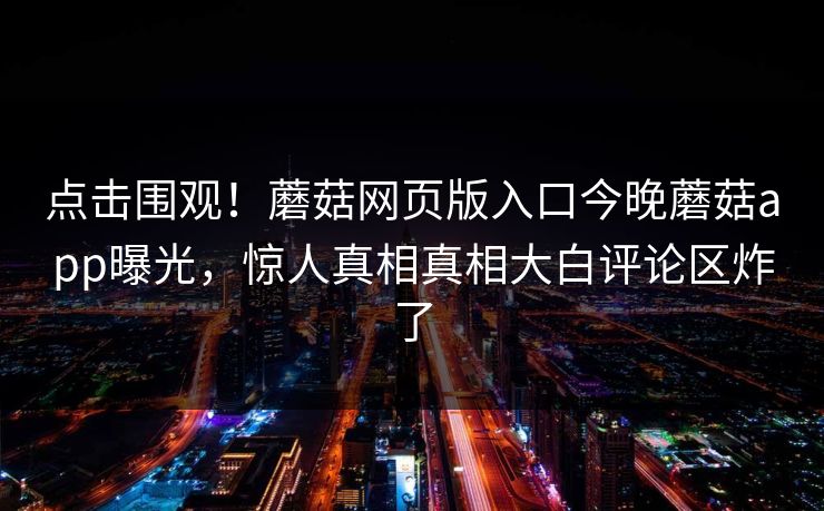 点击围观！蘑菇网页版入口今晚蘑菇app曝光，惊人真相真相大白评论区炸了