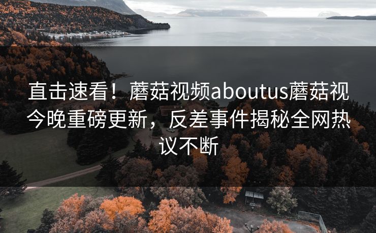 直击速看！蘑菇视频aboutus蘑菇视今晚重磅更新，反差事件揭秘全网热议不断