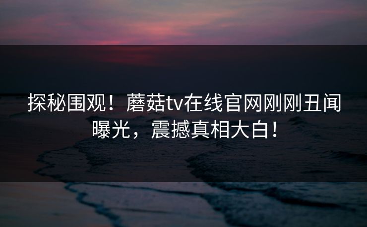 探秘围观！蘑菇tv在线官网刚刚丑闻曝光，震撼真相大白！