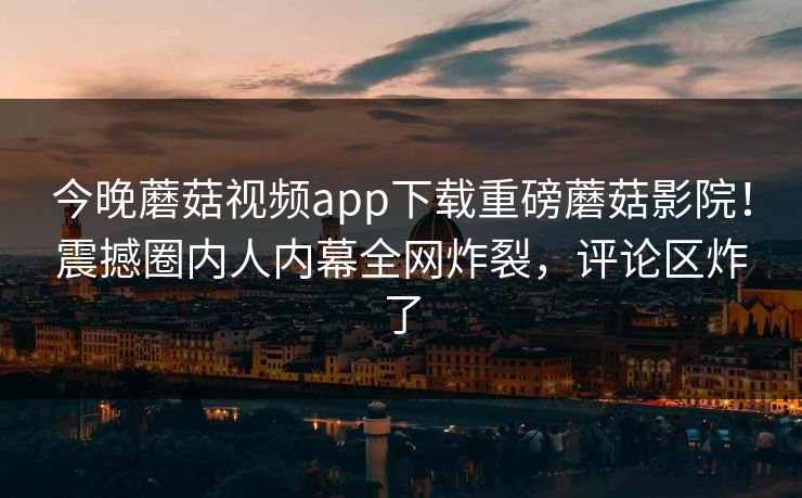 今晚蘑菇视频app下载重磅蘑菇影院！震撼圈内人内幕全网炸裂，评论区炸了