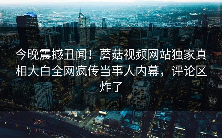 今晚震撼丑闻！蘑菇视频网站独家真相大白全网疯传当事人内幕，评论区炸了