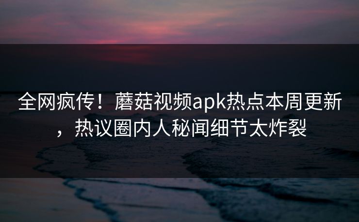 全网疯传！蘑菇视频apk热点本周更新，热议圈内人秘闻细节太炸裂