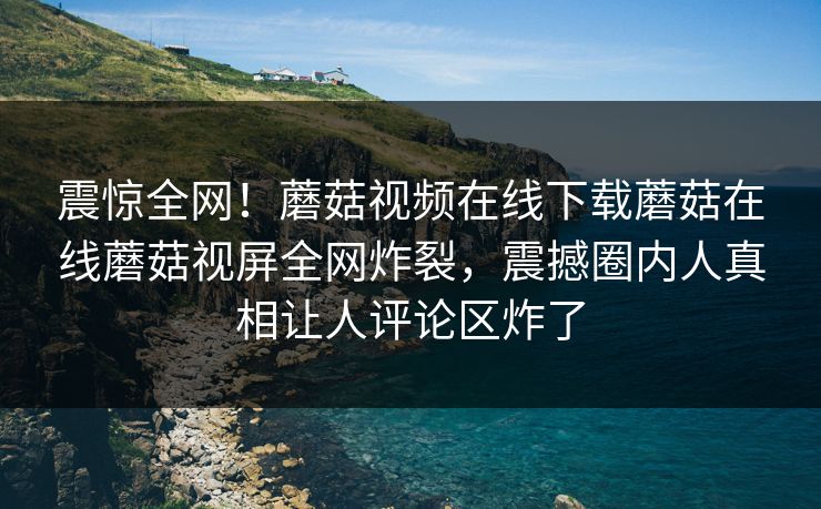 震惊全网！蘑菇视频在线下载蘑菇在线蘑菇视屏全网炸裂，震撼圈内人真相让人评论区炸了