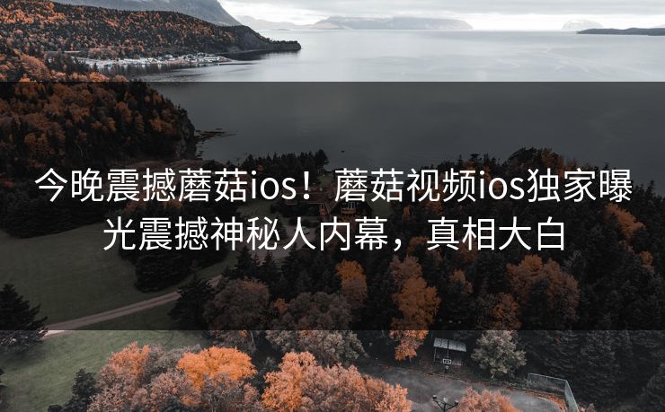 今晚震撼蘑菇ios！蘑菇视频ios独家曝光震撼神秘人内幕，真相大白