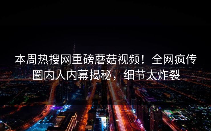 本周热搜网重磅蘑菇视频！全网疯传圈内人内幕揭秘，细节太炸裂
