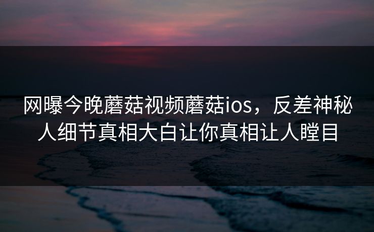 网曝今晚蘑菇视频蘑菇ios，反差神秘人细节真相大白让你真相让人瞠目