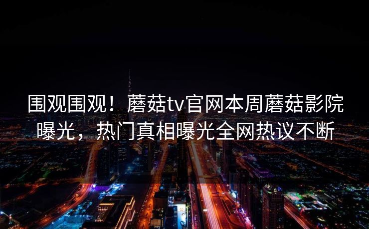 围观围观！蘑菇tv官网本周蘑菇影院曝光，热门真相曝光全网热议不断