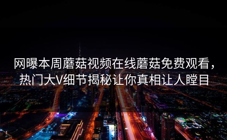 网曝本周蘑菇视频在线蘑菇免费观看，热门大V细节揭秘让你真相让人瞠目