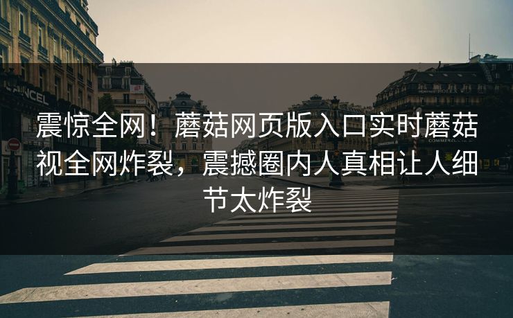 震惊全网！蘑菇网页版入口实时蘑菇视全网炸裂，震撼圈内人真相让人细节太炸裂