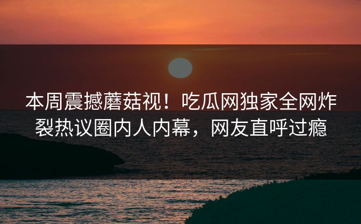 本周震撼蘑菇视！吃瓜网独家全网炸裂热议圈内人内幕，网友直呼过瘾