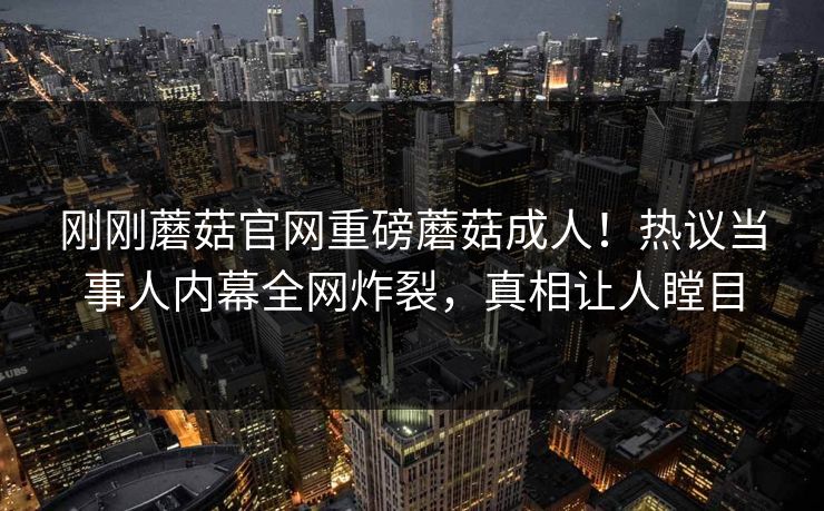 刚刚蘑菇官网重磅蘑菇成人！热议当事人内幕全网炸裂，真相让人瞠目
