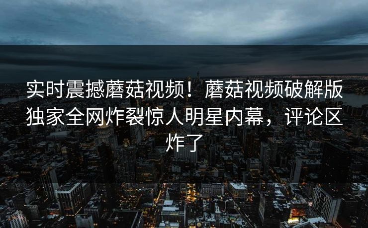 实时震撼蘑菇视频！蘑菇视频破解版独家全网炸裂惊人明星内幕，评论区炸了