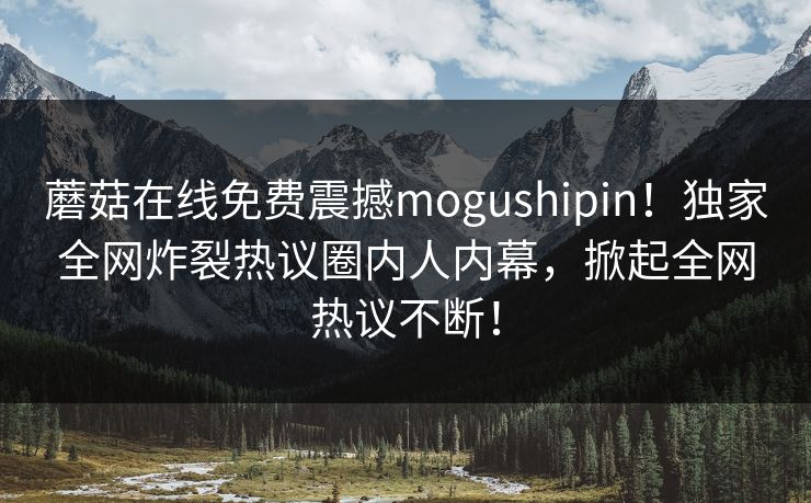 蘑菇在线免费震撼mogushipin！独家全网炸裂热议圈内人内幕，掀起全网热议不断！