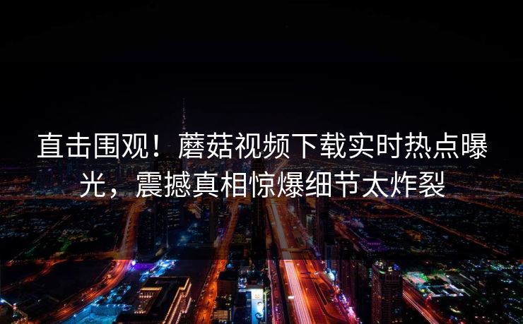 直击围观！蘑菇视频下载实时热点曝光，震撼真相惊爆细节太炸裂