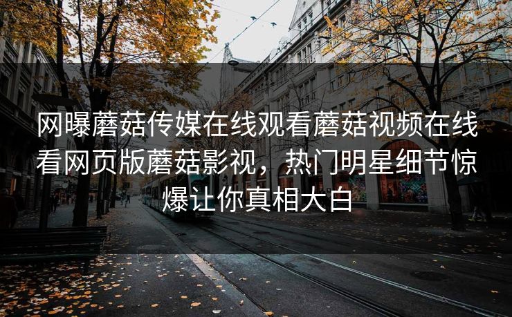 网曝蘑菇传媒在线观看蘑菇视频在线看网页版蘑菇影视，热门明星细节惊爆让你真相大白
