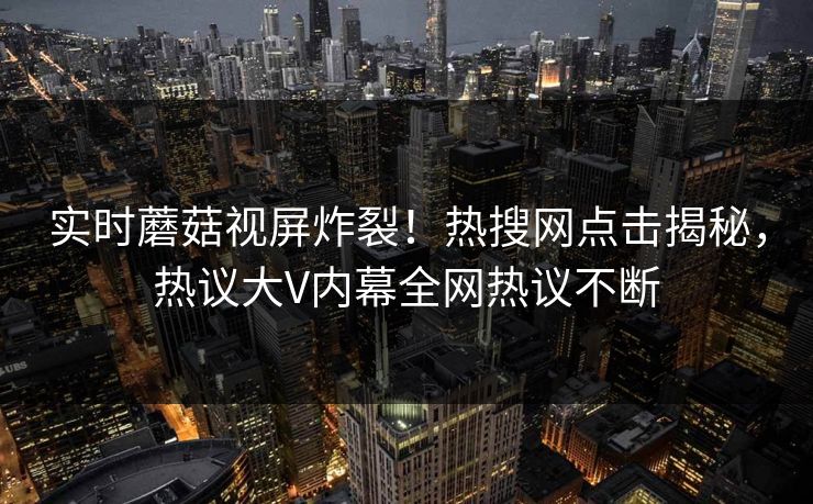实时蘑菇视屏炸裂！热搜网点击揭秘，热议大V内幕全网热议不断