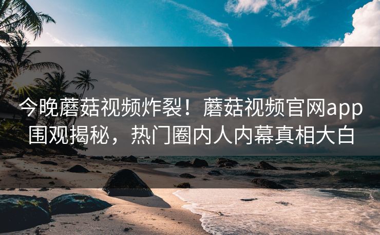 今晚蘑菇视频炸裂！蘑菇视频官网app围观揭秘，热门圈内人内幕真相大白