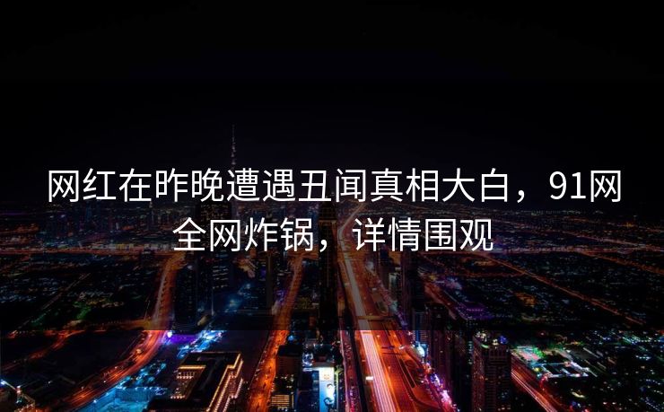 网红在昨晚遭遇丑闻真相大白，91网全网炸锅，详情围观