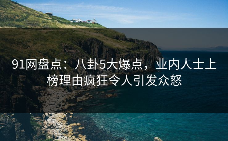 91网盘点：八卦5大爆点，业内人士上榜理由疯狂令人引发众怒