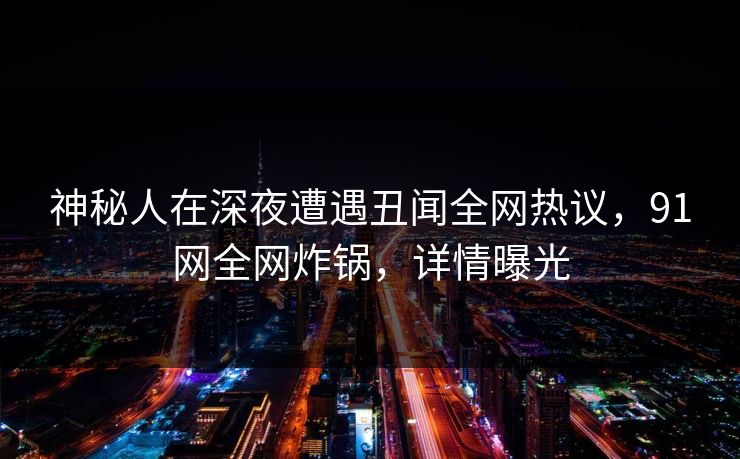 神秘人在深夜遭遇丑闻全网热议，91网全网炸锅，详情曝光