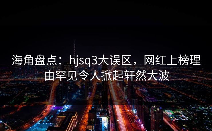 海角盘点：hjsq3大误区，网红上榜理由罕见令人掀起轩然大波