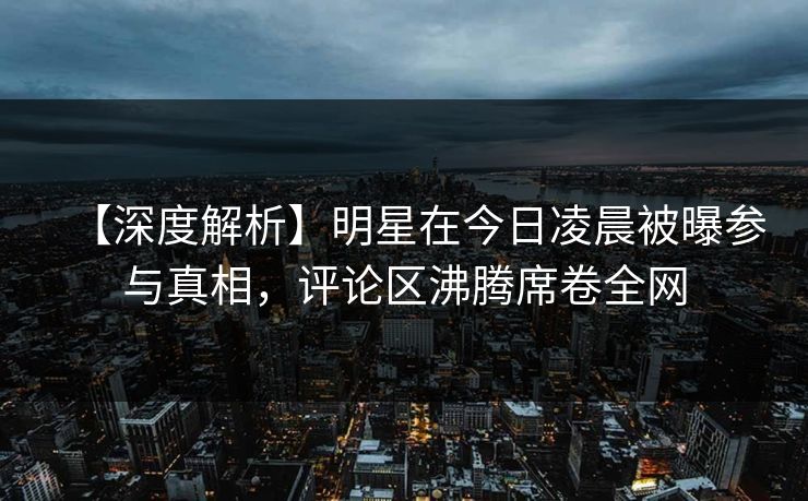 【深度解析】明星在今日凌晨被曝参与真相，评论区沸腾席卷全网