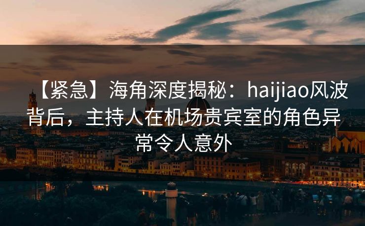 【紧急】海角深度揭秘：haijiao风波背后，主持人在机场贵宾室的角色异常令人意外