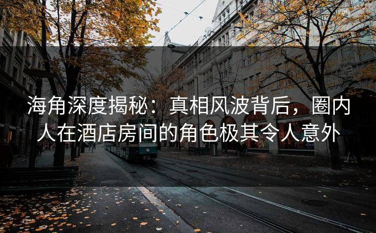 海角深度揭秘：真相风波背后，圈内人在酒店房间的角色极其令人意外