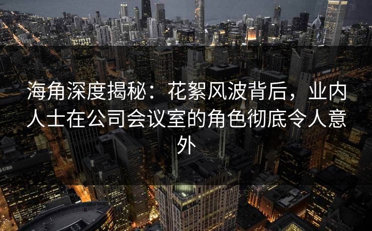海角深度揭秘：花絮风波背后，业内人士在公司会议室的角色彻底令人意外