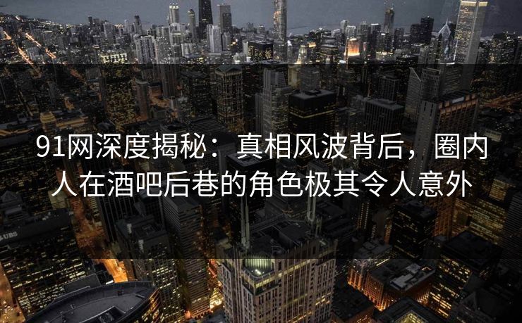91网深度揭秘：真相风波背后，圈内人在酒吧后巷的角色极其令人意外
