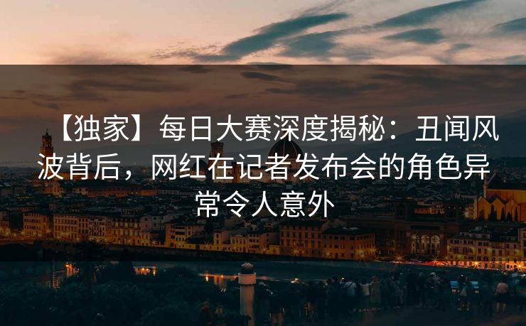 【独家】每日大赛深度揭秘：丑闻风波背后，网红在记者发布会的角色异常令人意外