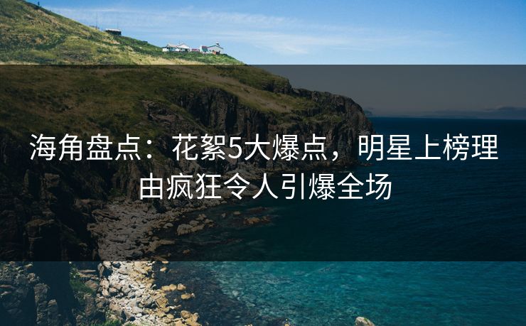 海角盘点：花絮5大爆点，明星上榜理由疯狂令人引爆全场
