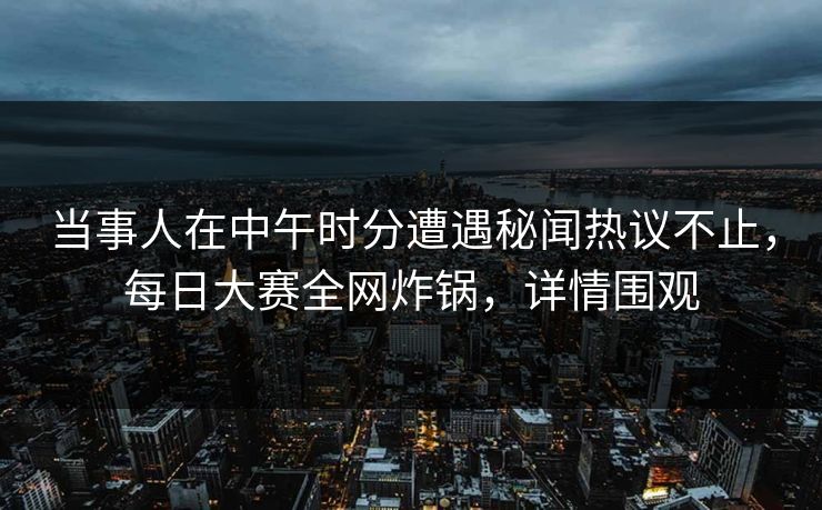 当事人在中午时分遭遇秘闻热议不止，每日大赛全网炸锅，详情围观