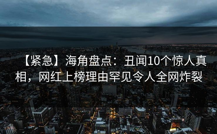 【紧急】海角盘点：丑闻10个惊人真相，网红上榜理由罕见令人全网炸裂