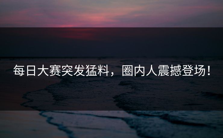 每日大赛突发猛料，圈内人震撼登场！
