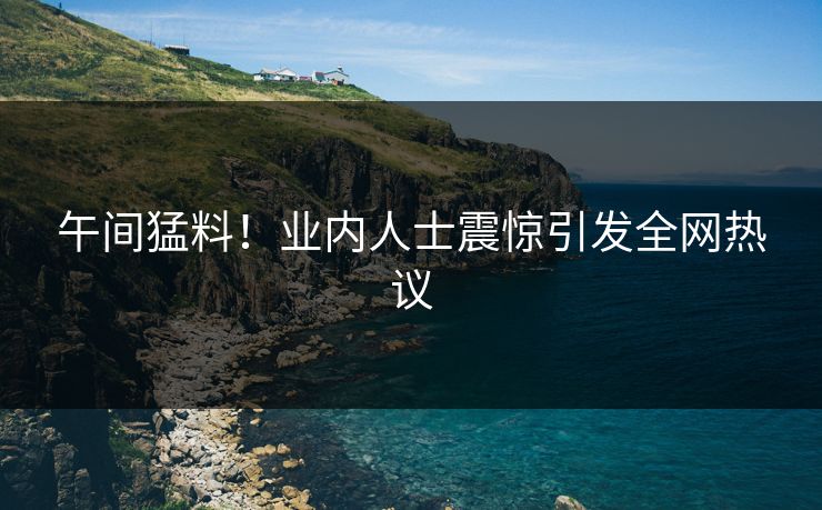 午间猛料！业内人士震惊引发全网热议