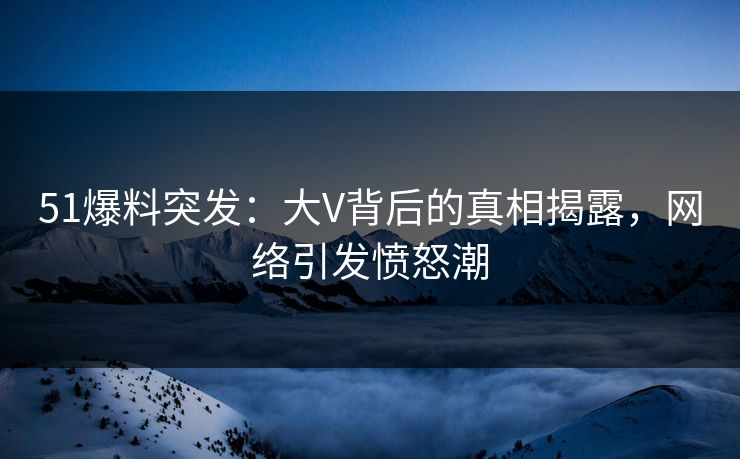 51爆料突发：大V背后的真相揭露，网络引发愤怒潮