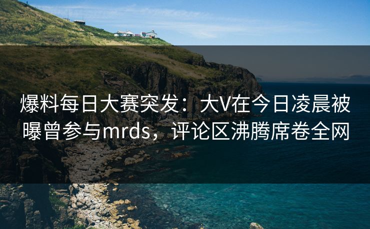 爆料每日大赛突发：大V在今日凌晨被曝曾参与mrds，评论区沸腾席卷全网