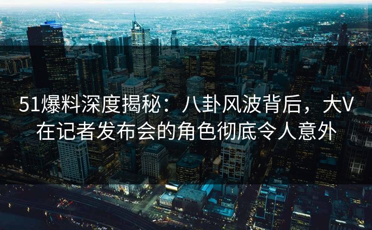 51爆料深度揭秘：八卦风波背后，大V在记者发布会的角色彻底令人意外