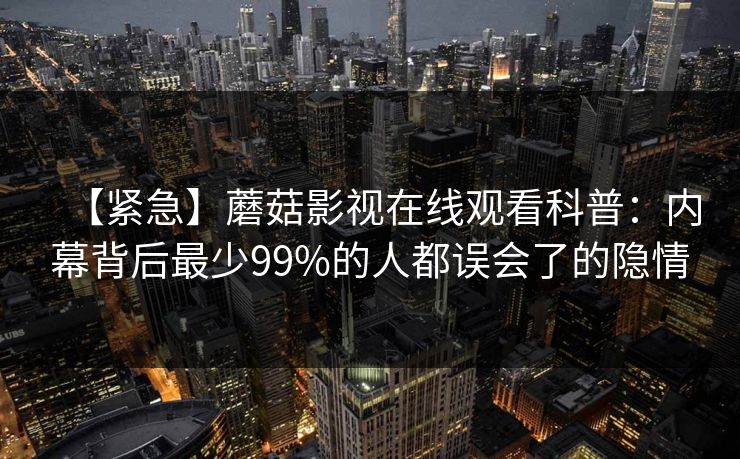 【紧急】蘑菇影视在线观看科普：内幕背后最少99%的人都误会了的隐情