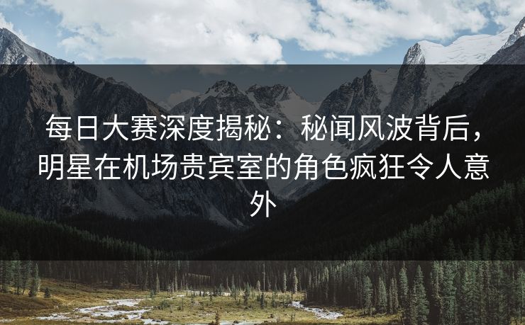 每日大赛深度揭秘：秘闻风波背后，明星在机场贵宾室的角色疯狂令人意外
