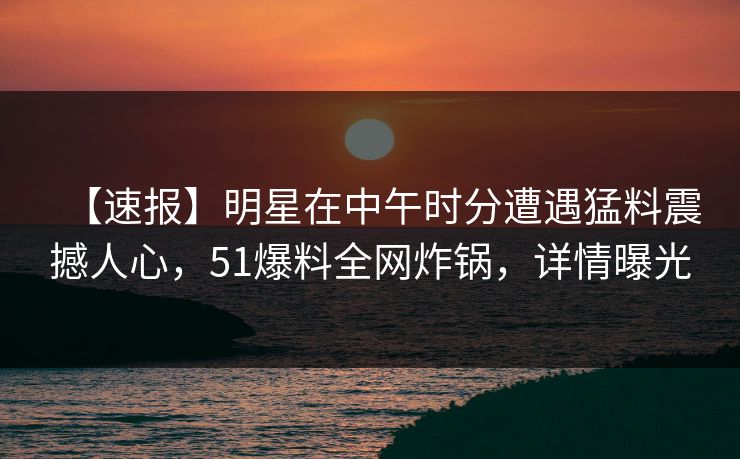 【速报】明星在中午时分遭遇猛料震撼人心，51爆料全网炸锅，详情曝光