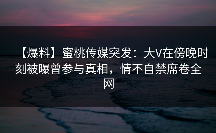 【爆料】蜜桃传媒突发：大V在傍晚时刻被曝曾参与真相，情不自禁席卷全网