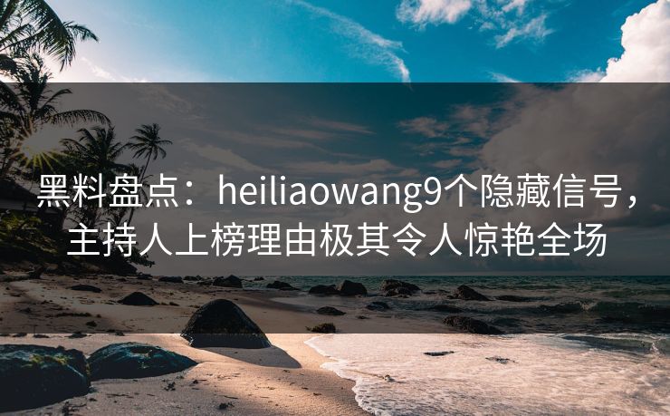 黑料盘点：heiliaowang9个隐藏信号，主持人上榜理由极其令人惊艳全场