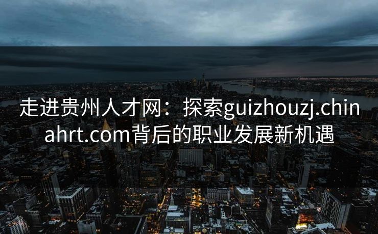 走进贵州人才网：探索guizhouzj.chinahrt.com背后的职业发展新机遇