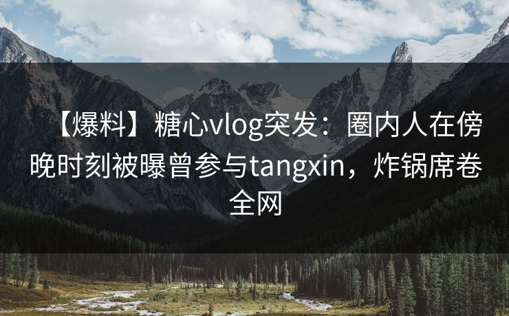 【爆料】糖心vlog突发：圈内人在傍晚时刻被曝曾参与tangxin，炸锅席卷全网