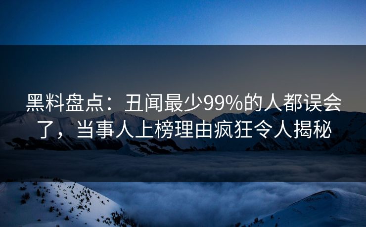 黑料盘点：丑闻最少99%的人都误会了，当事人上榜理由疯狂令人揭秘